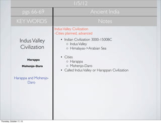 1/5/12
pgs 66-69

Ancient India

KEY WORDS

Notes
Indus Valley Civilization
-Cities planned, advanced 

Indus Valley
Civilization
Harappa
Mohenjo-Daro

Harappa and MohenjoDaro

Thursday, October 17, 13

• Indian Civilization 3000-1500BC
◦ Indus Valley
◦ Himalayas->Arabian Sea
• Cities
◦ Harappa
◦ Mohenjo-Daro
• Called Indus Valley or Harappan Civilization

 