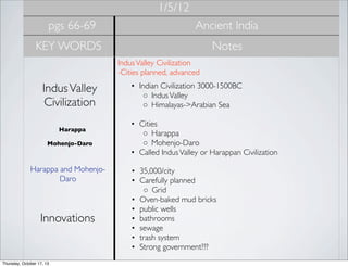 1/5/12
pgs 66-69

Ancient India

KEY WORDS

Notes
Indus Valley Civilization
-Cities planned, advanced 

Indus Valley
Civilization
Harappa
Mohenjo-Daro

Harappa and MohenjoDaro

Innovations

Thursday, October 17, 13

• Indian Civilization 3000-1500BC
◦ Indus Valley
◦ Himalayas->Arabian Sea
• Cities
◦ Harappa
◦ Mohenjo-Daro
• Called Indus Valley or Harappan Civilization
• 35,000/city
• Carefully planned
◦ Grid
• Oven-baked mud bricks
• public wells
• bathrooms
• sewage
• trash system
• Strong government???

 