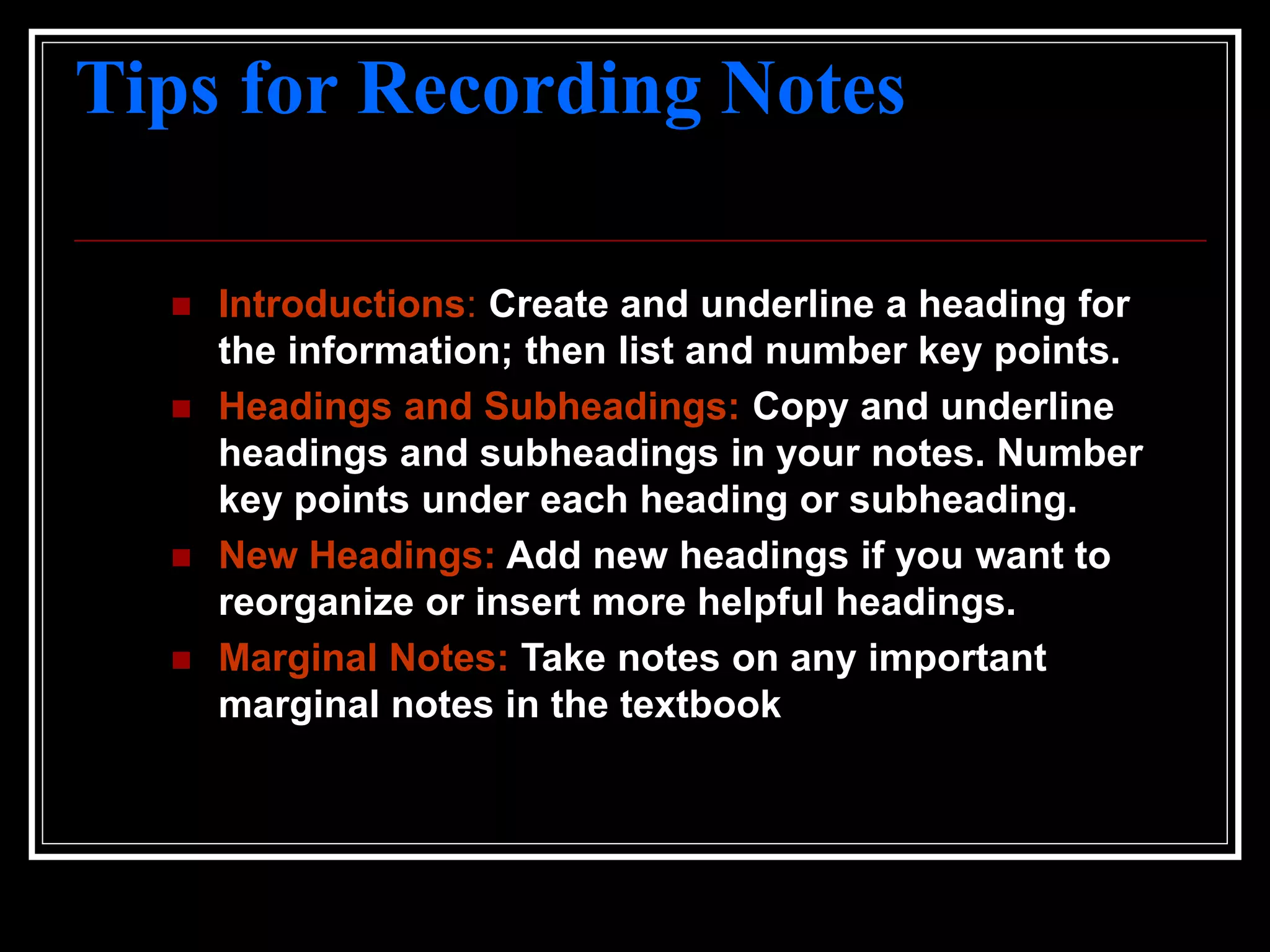 Tips for Recording Notes
 Introductions: Create and underline a heading for
the information; then list and number key points.
 Headings and Subheadings: Copy and underline
headings and subheadings in your notes. Number
key points under each heading or subheading.
 New Headings: Add new headings if you want to
reorganize or insert more helpful headings.
 Marginal Notes: Take notes on any important
marginal notes in the textbook
 