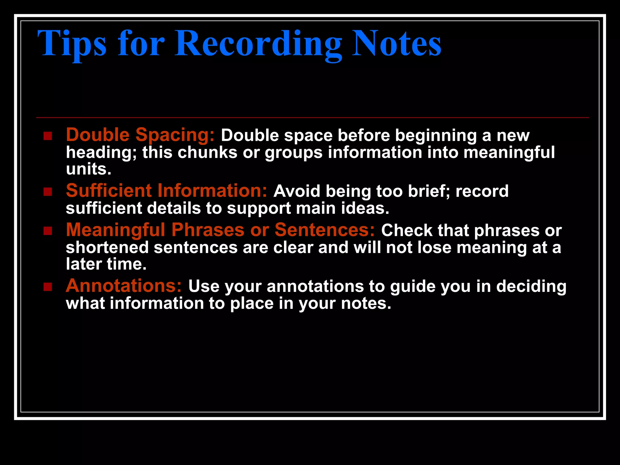 Tips for Recording Notes
 Double Spacing: Double space before beginning a new
heading; this chunks or groups information into meaningful
units.
 Sufficient Information: Avoid being too brief; record
sufficient details to support main ideas.
 Meaningful Phrases or Sentences: Check that phrases or
shortened sentences are clear and will not lose meaning at a
later time.
 Annotations: Use your annotations to guide you in deciding
what information to place in your notes.
 