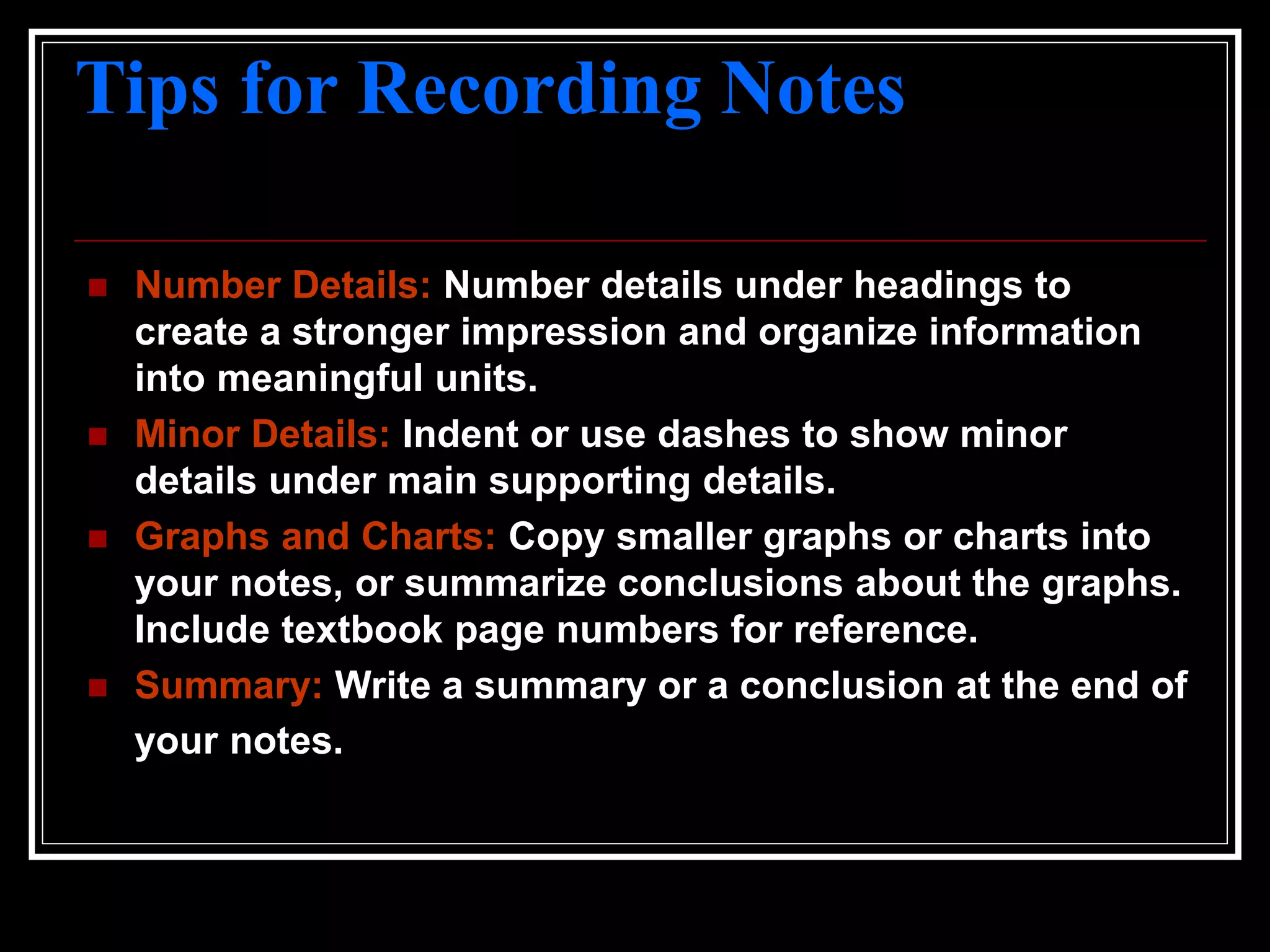 Tips for Recording Notes
 Number Details: Number details under headings to
create a stronger impression and organize information
into meaningful units.
 Minor Details: Indent or use dashes to show minor
details under main supporting details.
 Graphs and Charts: Copy smaller graphs or charts into
your notes, or summarize conclusions about the graphs.
Include textbook page numbers for reference.
 Summary: Write a summary or a conclusion at the end of
your notes.
 