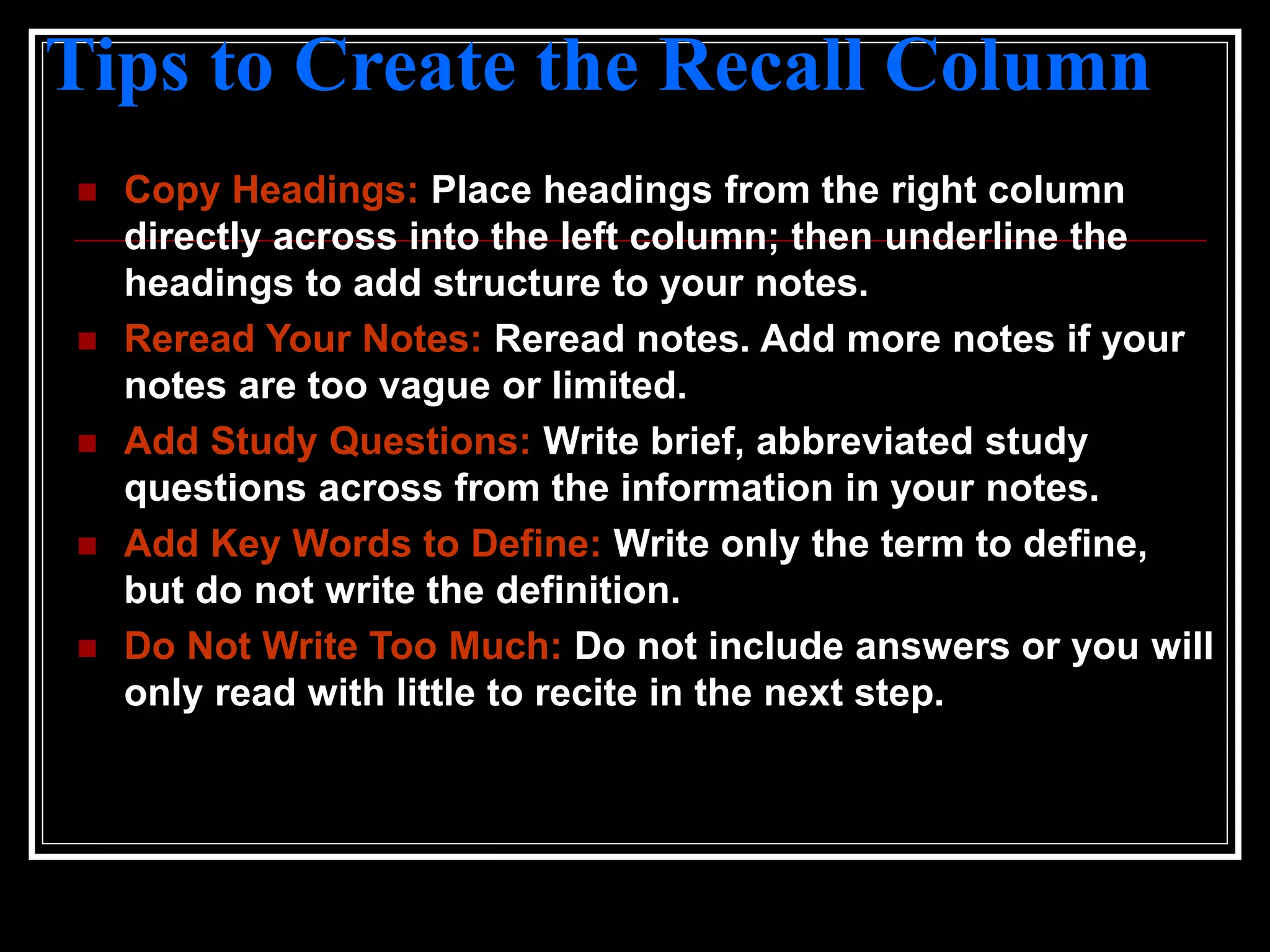 Tips to Create the Recall Column
 Copy Headings: Place headings from the right column
directly across into the left column; then underline the
headings to add structure to your notes.
 Reread Your Notes: Reread notes. Add more notes if your
notes are too vague or limited.
 Add Study Questions: Write brief, abbreviated study
questions across from the information in your notes.
 Add Key Words to Define: Write only the term to define,
but do not write the definition.
 Do Not Write Too Much: Do not include answers or you will
only read with little to recite in the next step.
 