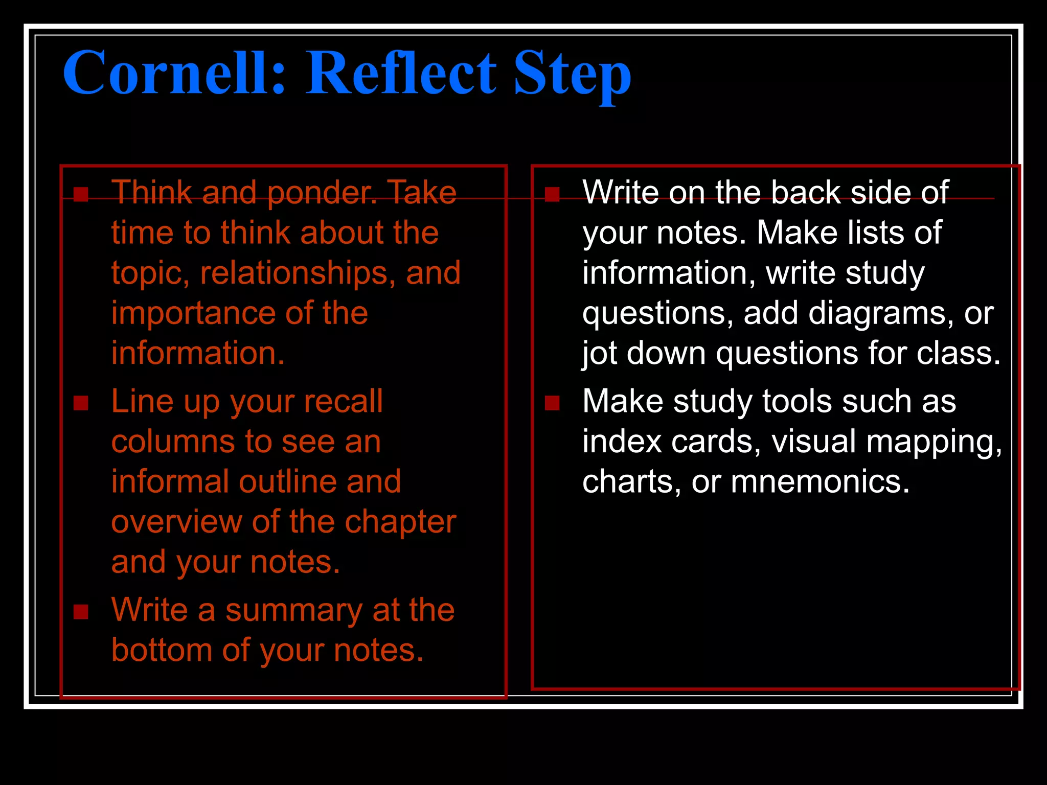 Cornell: Reflect Step
 Think and ponder. Take
time to think about the
topic, relationships, and
importance of the
information.
 Line up your recall
columns to see an
informal outline and
overview of the chapter
and your notes.
 Write a summary at the
bottom of your notes.
 Write on the back side of
your notes. Make lists of
information, write study
questions, add diagrams, or
jot down questions for class.
 Make study tools such as
index cards, visual mapping,
charts, or mnemonics.
 