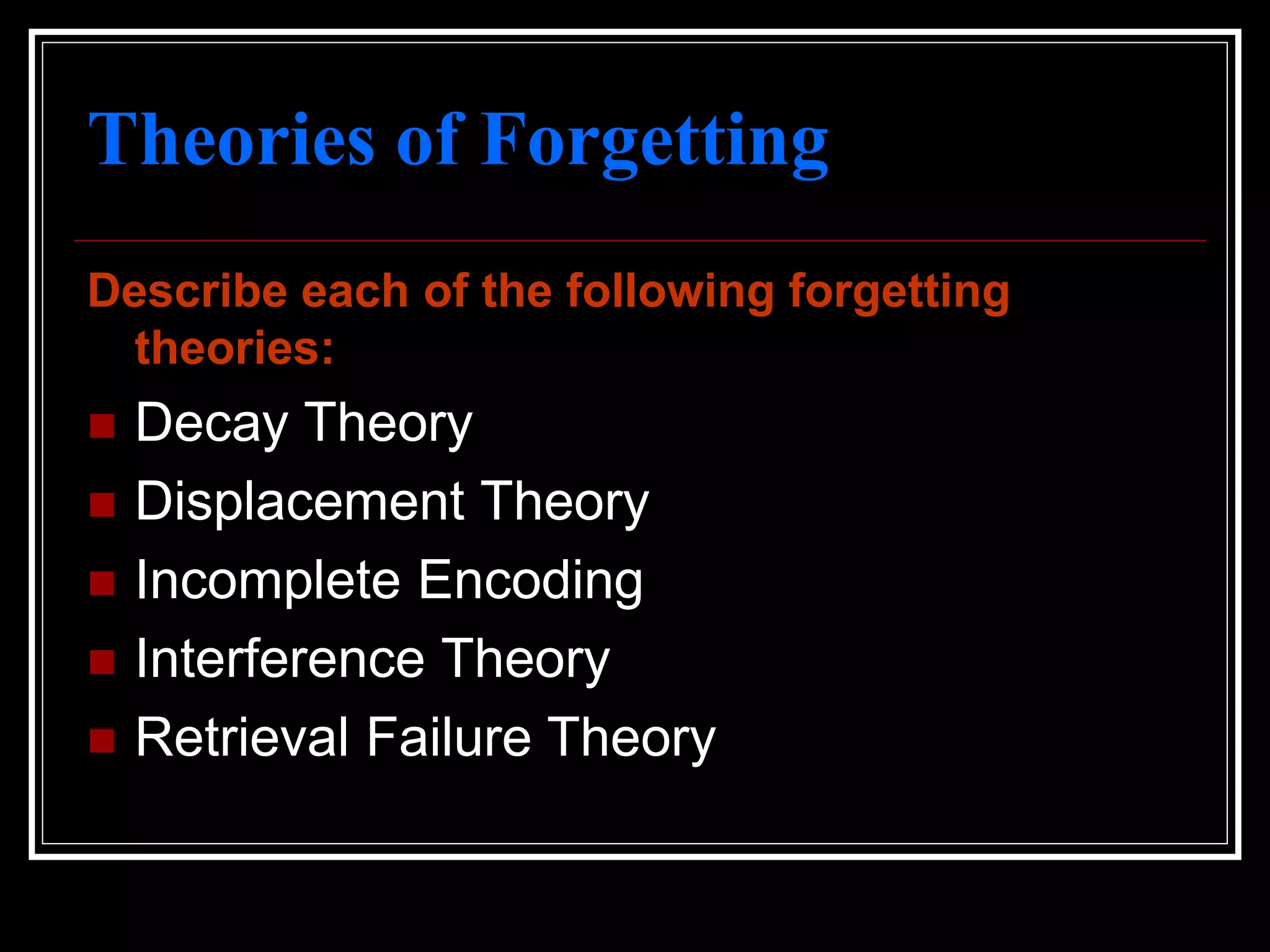 Theories of Forgetting
Describe each of the following forgetting
theories:
 Decay Theory
 Displacement Theory
 Incomplete Encoding
 Interference Theory
 Retrieval Failure Theory
 