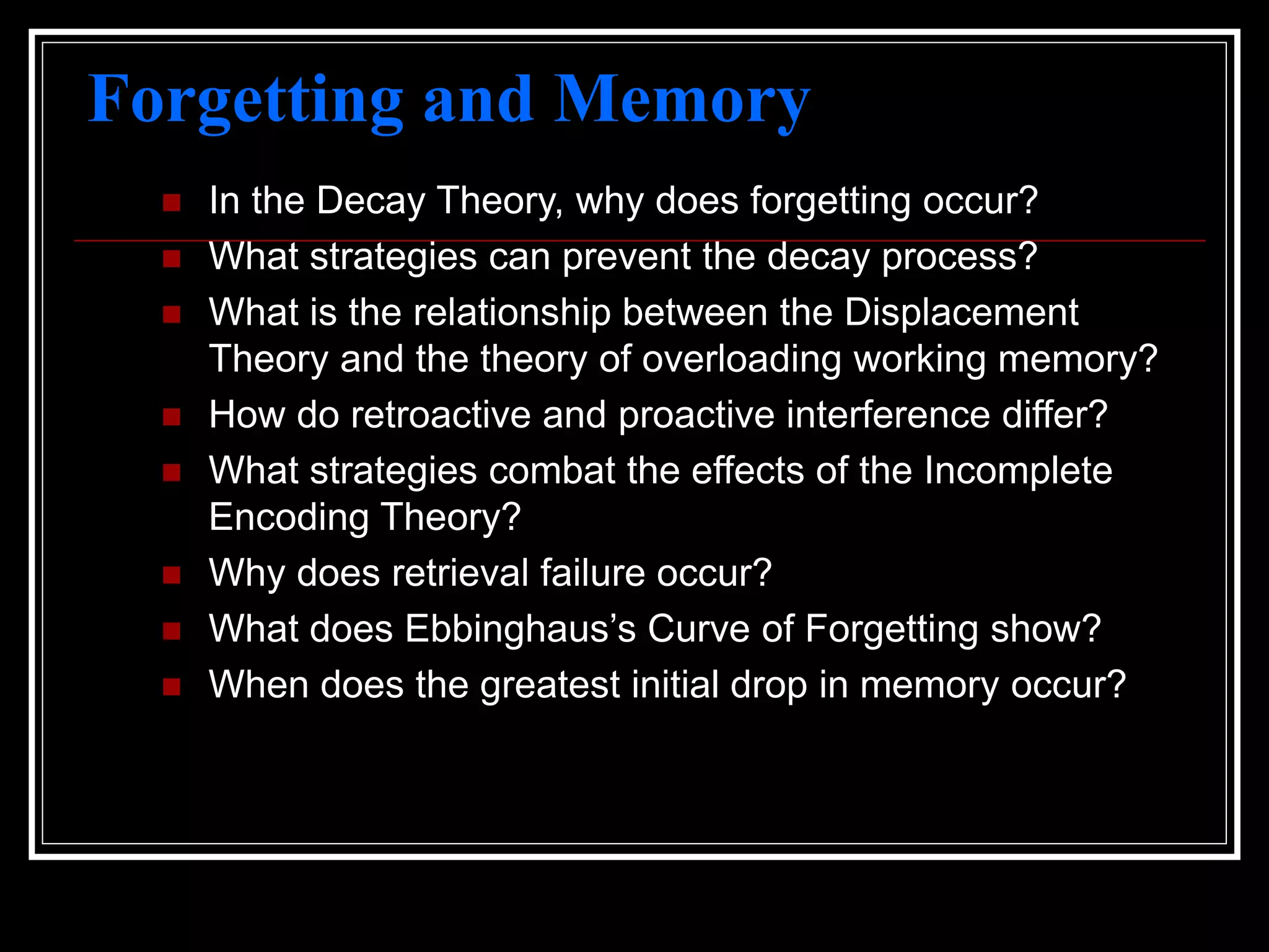 Forgetting and Memory
 In the Decay Theory, why does forgetting occur?
 What strategies can prevent the decay process?
 What is the relationship between the Displacement
Theory and the theory of overloading working memory?
 How do retroactive and proactive interference differ?
 What strategies combat the effects of the Incomplete
Encoding Theory?
 Why does retrieval failure occur?
 What does Ebbinghaus’s Curve of Forgetting show?
 When does the greatest initial drop in memory occur?
 