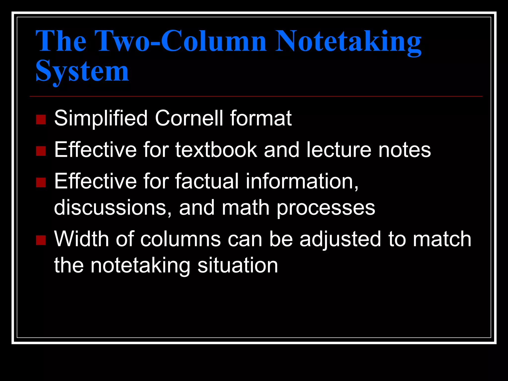 The Two-Column Notetaking
System
 Simplified Cornell format
 Effective for textbook and lecture notes
 Effective for factual information,
discussions, and math processes
 Width of columns can be adjusted to match
the notetaking situation
 