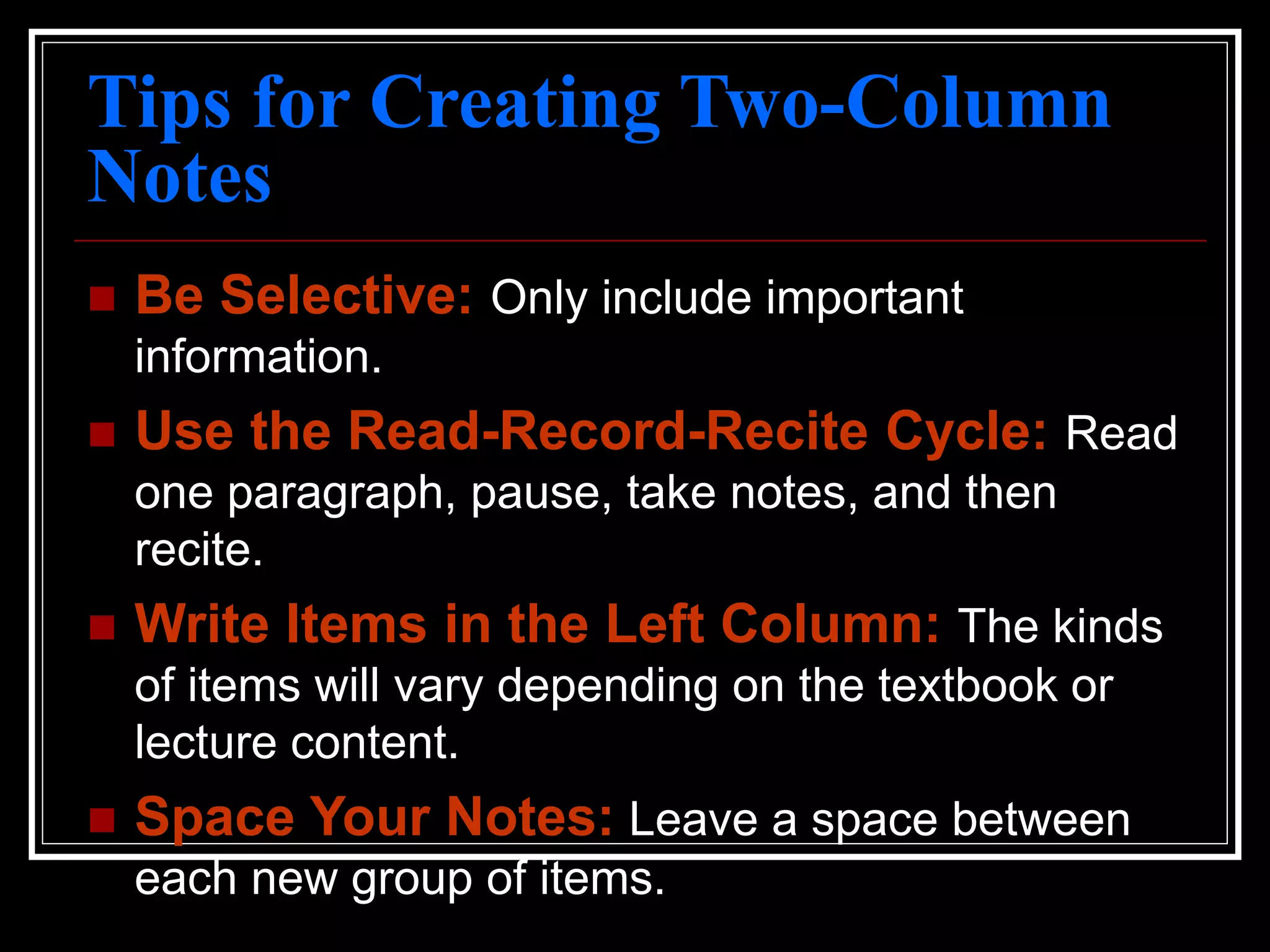 Tips for Creating Two-Column
Notes
 Be Selective: Only include important
information.
 Use the Read-Record-Recite Cycle: Read
one paragraph, pause, take notes, and then
recite.
 Write Items in the Left Column: The kinds
of items will vary depending on the textbook or
lecture content.
 Space Your Notes: Leave a space between
each new group of items.
 