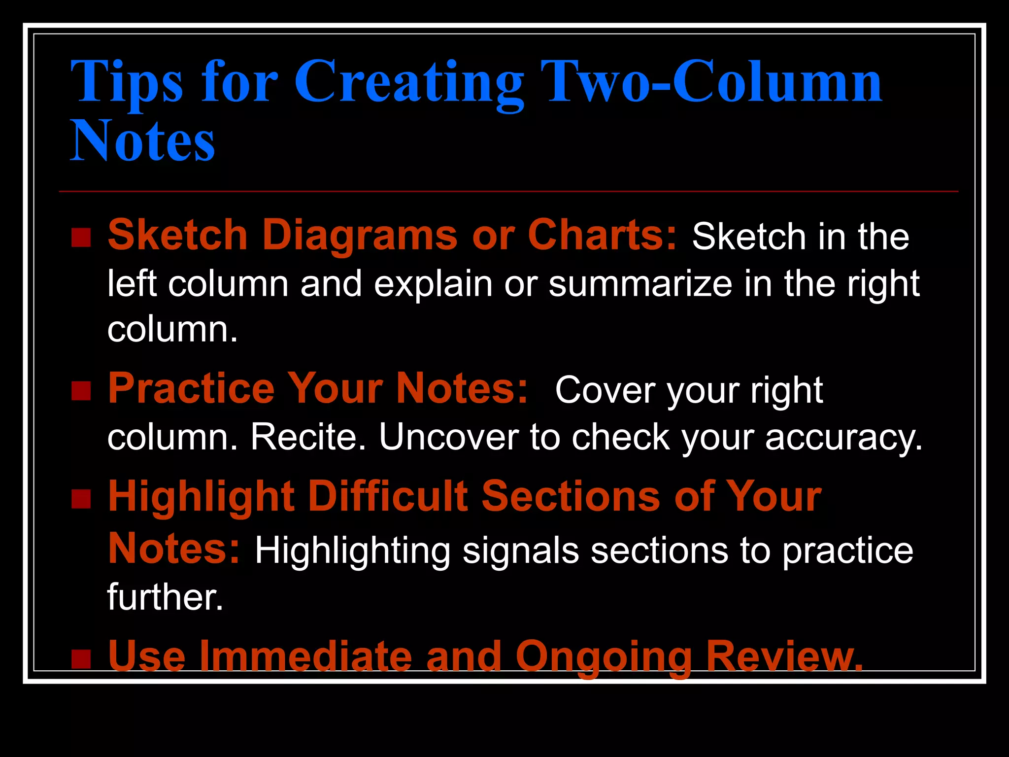 Tips for Creating Two-Column
Notes
 Sketch Diagrams or Charts: Sketch in the
left column and explain or summarize in the right
column.
 Practice Your Notes: Cover your right
column. Recite. Uncover to check your accuracy.
 Highlight Difficult Sections of Your
Notes: Highlighting signals sections to practice
further.
 Use Immediate and Ongoing Review.
 