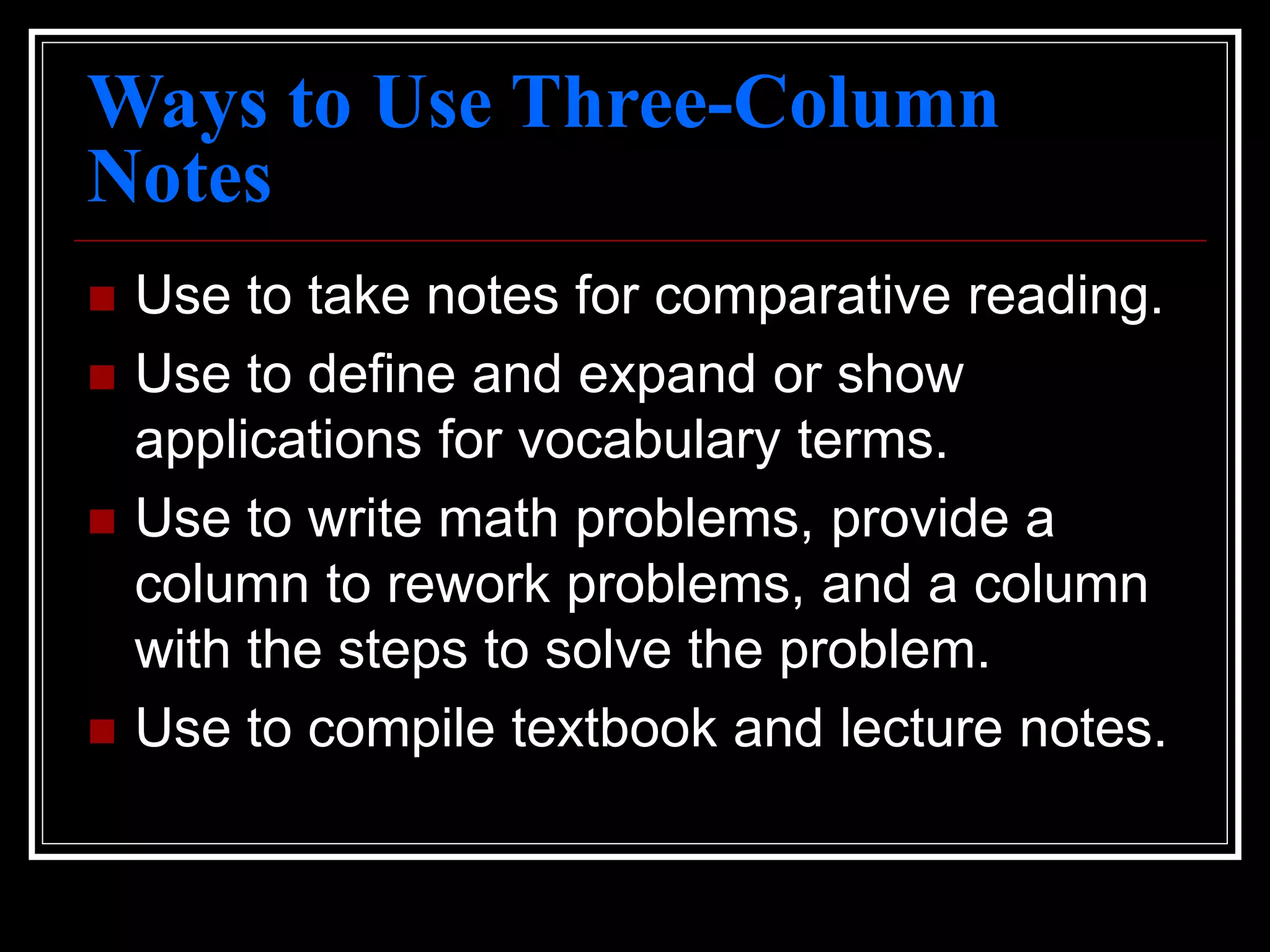 Ways to Use Three-Column
Notes
 Use to take notes for comparative reading.
 Use to define and expand or show
applications for vocabulary terms.
 Use to write math problems, provide a
column to rework problems, and a column
with the steps to solve the problem.
 Use to compile textbook and lecture notes.
 