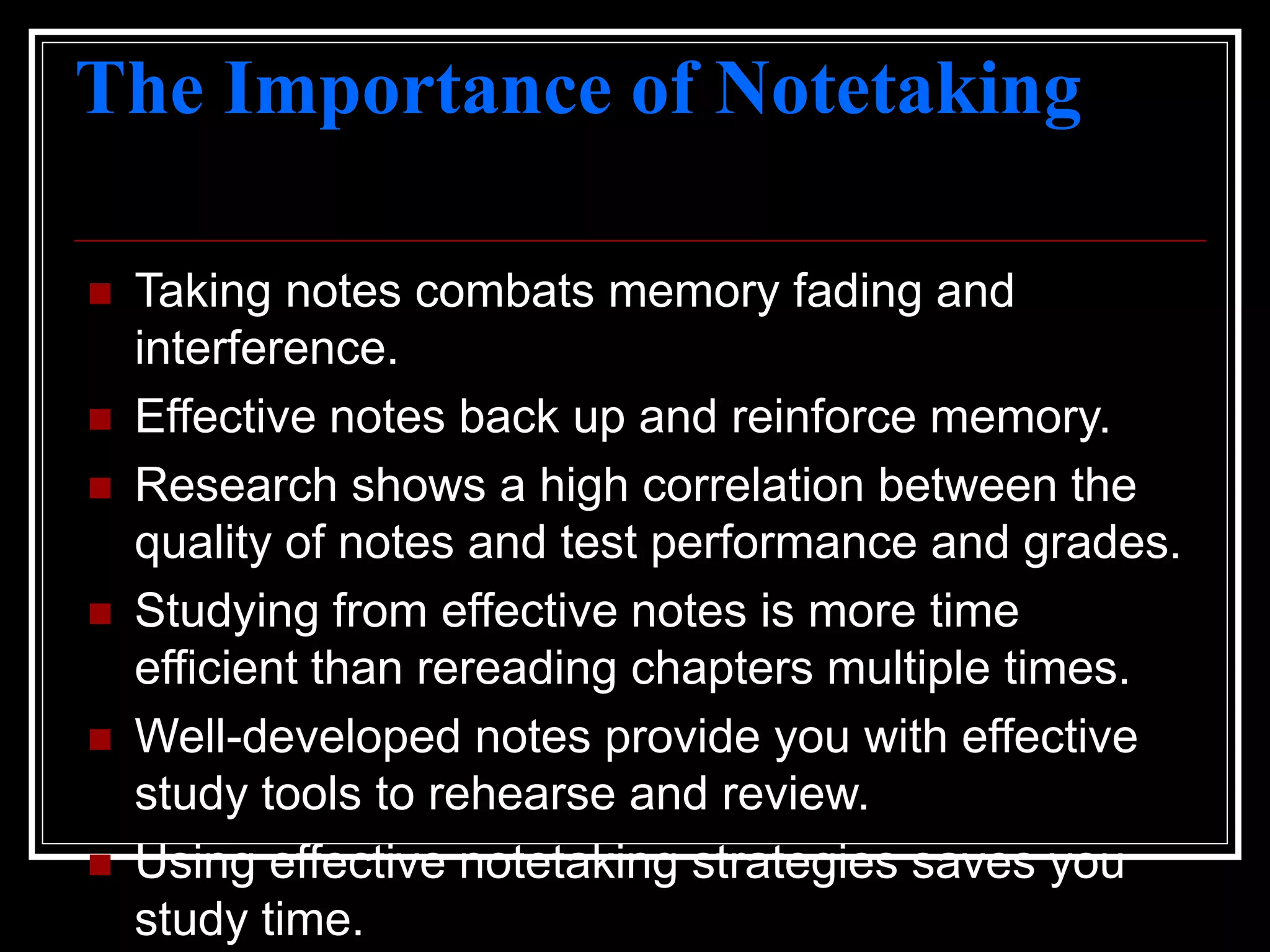 The Importance of Notetaking
 Taking notes combats memory fading and
interference.
 Effective notes back up and reinforce memory.
 Research shows a high correlation between the
quality of notes and test performance and grades.
 Studying from effective notes is more time
efficient than rereading chapters multiple times.
 Well-developed notes provide you with effective
study tools to rehearse and review.
 Using effective notetaking strategies saves you
study time.
 