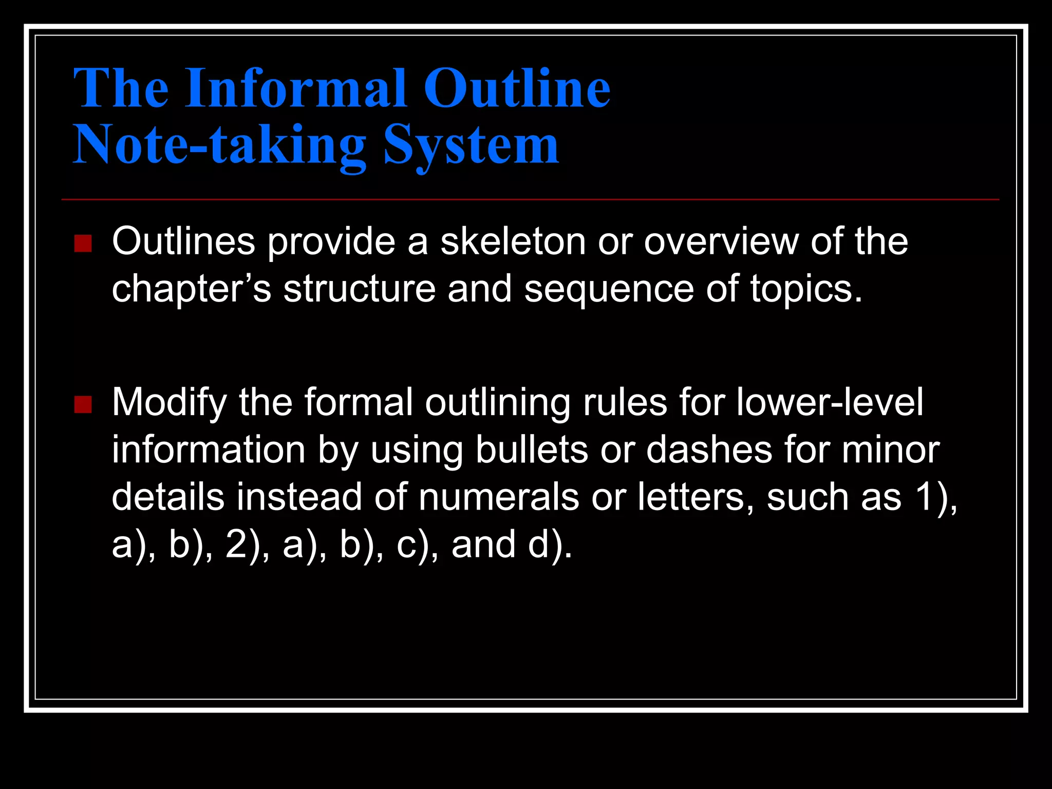 The Informal Outline
Note-taking System
 Outlines provide a skeleton or overview of the
chapter’s structure and sequence of topics.
 Modify the formal outlining rules for lower-level
information by using bullets or dashes for minor
details instead of numerals or letters, such as 1),
a), b), 2), a), b), c), and d).
 