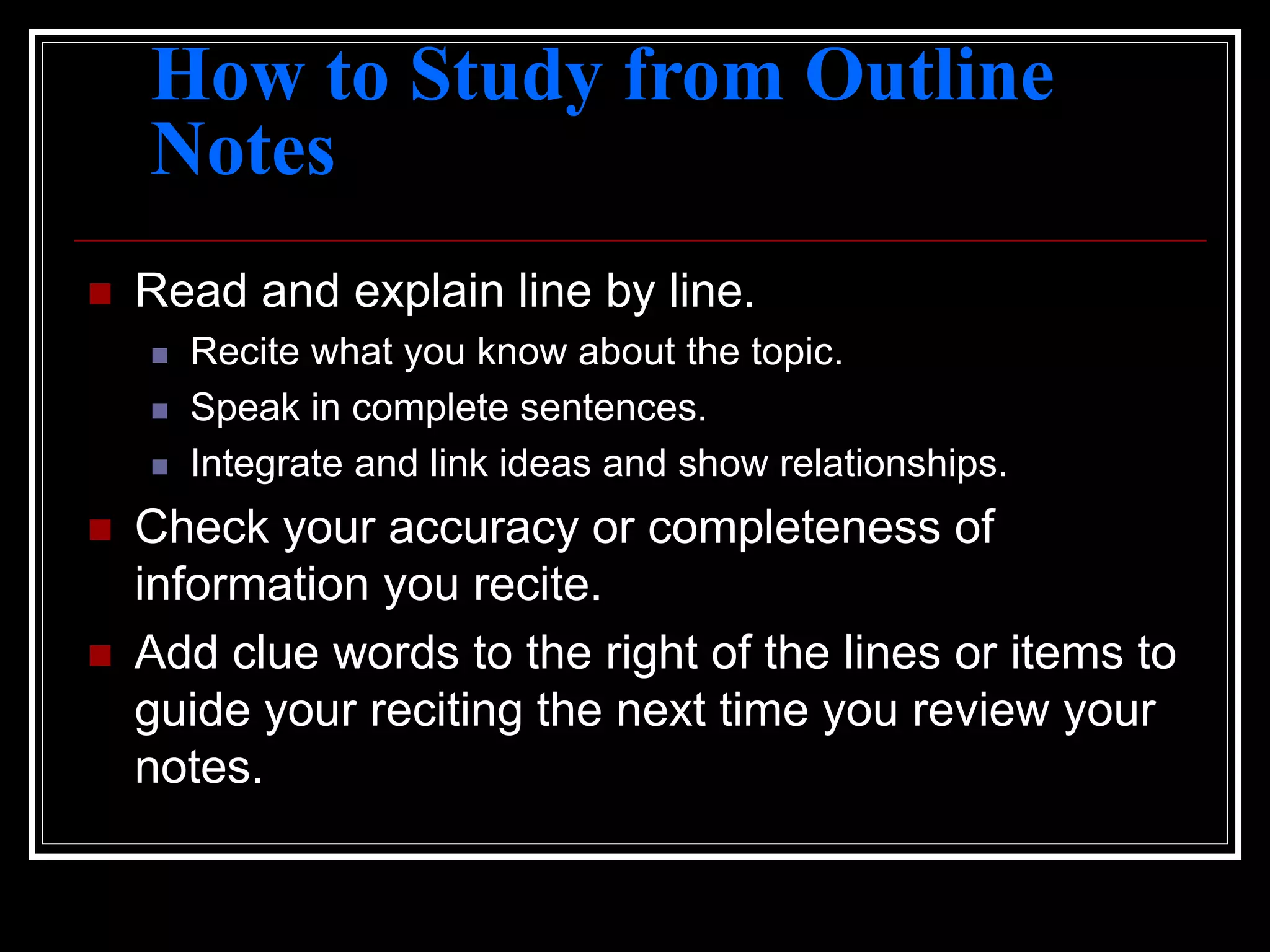How to Study from Outline
Notes
 Read and explain line by line.
 Recite what you know about the topic.
 Speak in complete sentences.
 Integrate and link ideas and show relationships.
 Check your accuracy or completeness of
information you recite.
 Add clue words to the right of the lines or items to
guide your reciting the next time you review your
notes.
 