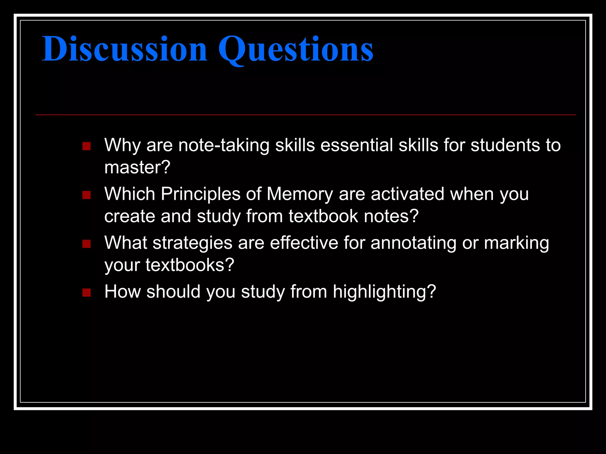 Discussion Questions
 Why are note-taking skills essential skills for students to
master?
 Which Principles of Memory are activated when you
create and study from textbook notes?
 What strategies are effective for annotating or marking
your textbooks?
 How should you study from highlighting?
 