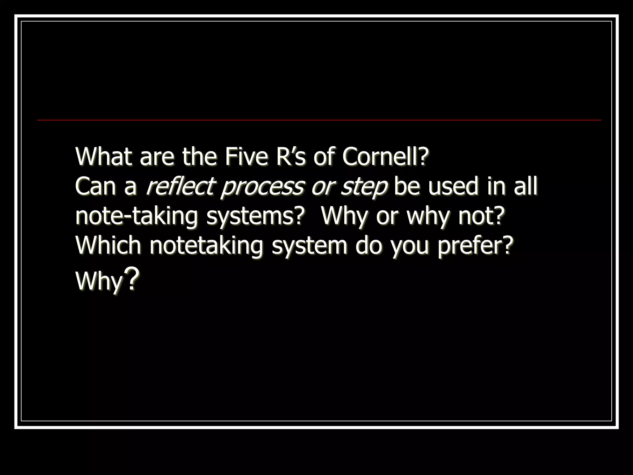 What are the Five R’s of Cornell?
Can a reflect process or step be used in all
note-taking systems? Why or why not?
Which notetaking system do you prefer?
Why?
 