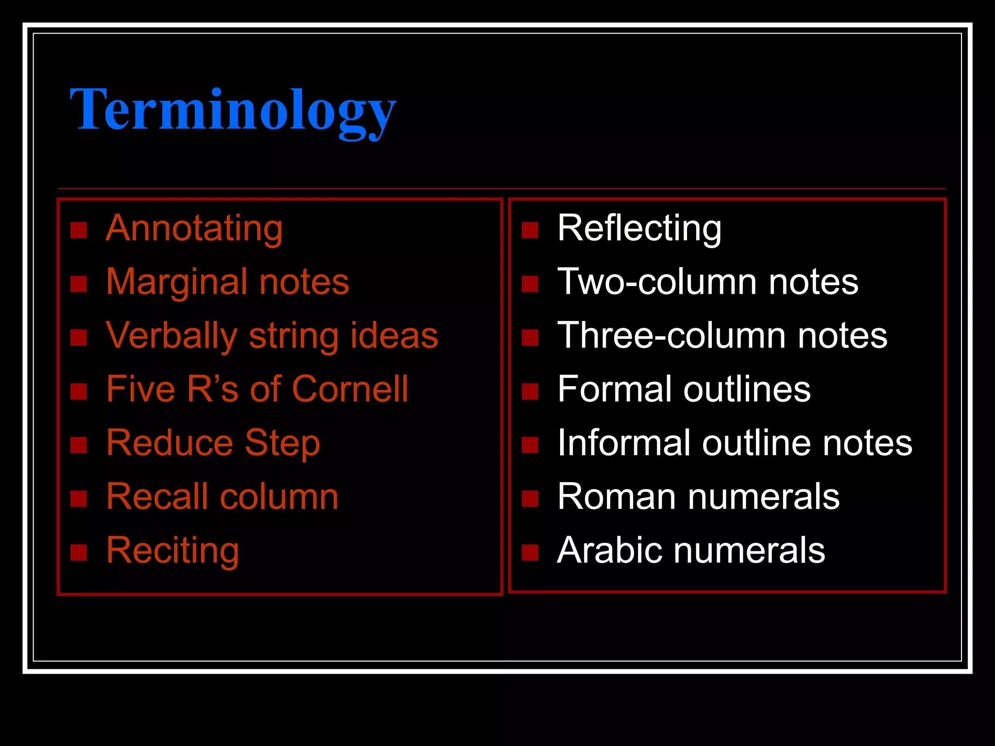 Terminology
 Annotating
 Marginal notes
 Verbally string ideas
 Five R’s of Cornell
 Reduce Step
 Recall column
 Reciting
 Reflecting
 Two-column notes
 Three-column notes
 Formal outlines
 Informal outline notes
 Roman numerals
 Arabic numerals
 