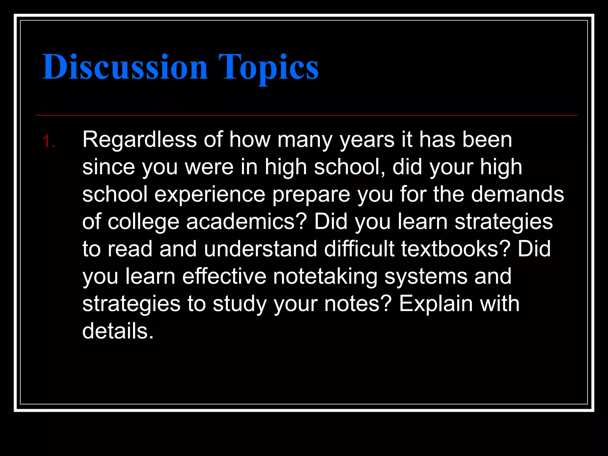 Discussion Topics
1. Regardless of how many years it has been
since you were in high school, did your high
school experience prepare you for the demands
of college academics? Did you learn strategies
to read and understand difficult textbooks? Did
you learn effective notetaking systems and
strategies to study your notes? Explain with
details.
 