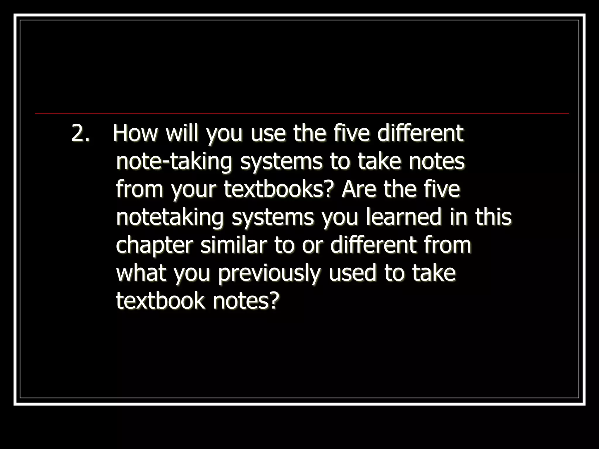 2. How will you use the five different
note-taking systems to take notes
from your textbooks? Are the five
notetaking systems you learned in this
chapter similar to or different from
what you previously used to take
textbook notes?
 