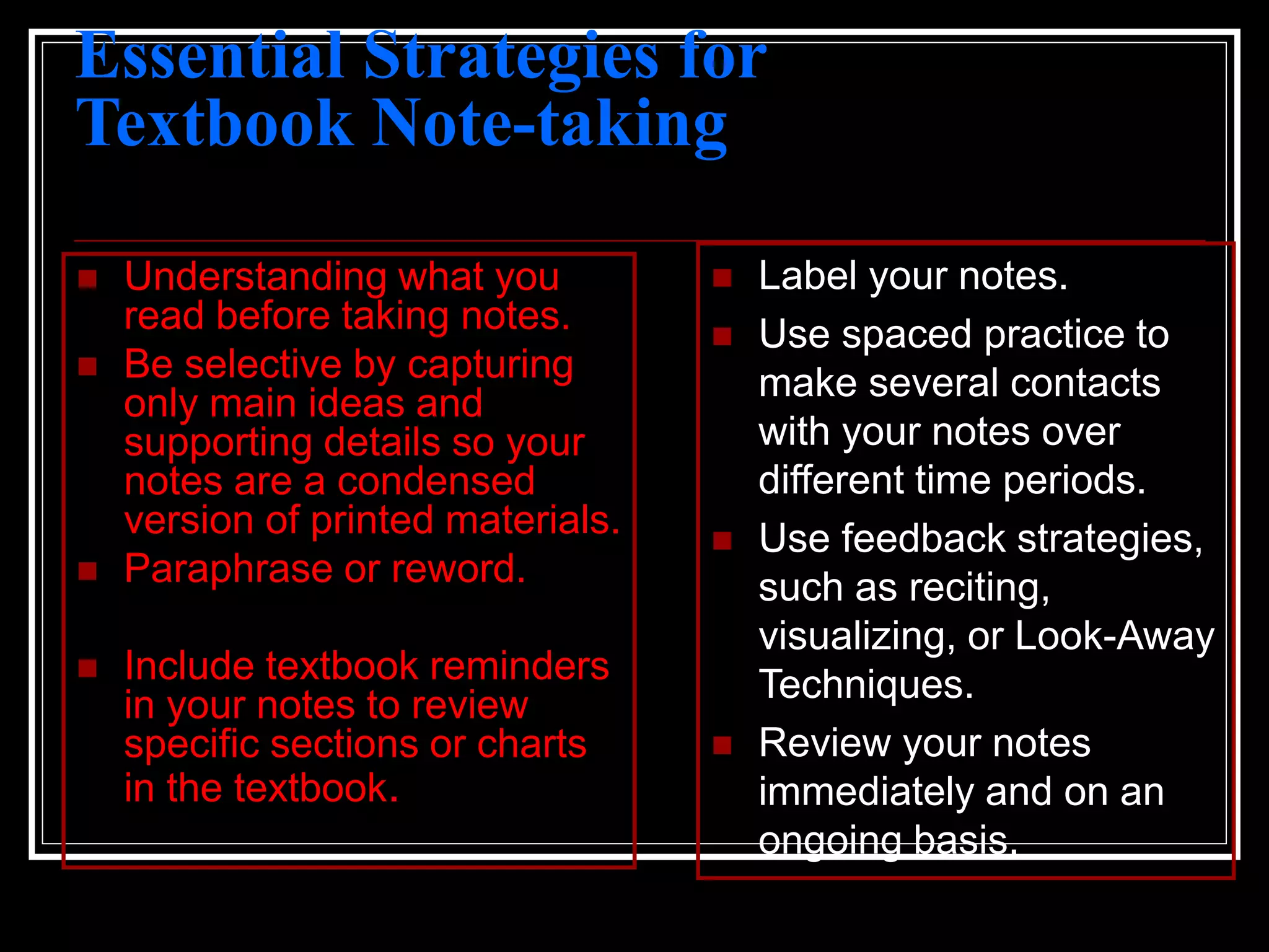 Essential Strategies for
Textbook Note-taking
 Understanding what you
read before taking notes.
 Be selective by capturing
only main ideas and
supporting details so your
notes are a condensed
version of printed materials.
 Paraphrase or reword.
 Include textbook reminders
in your notes to review
specific sections or charts
in the textbook.
 Label your notes.
 Use spaced practice to
make several contacts
with your notes over
different time periods.
 Use feedback strategies,
such as reciting,
visualizing, or Look-Away
Techniques.
 Review your notes
immediately and on an
ongoing basis.
 