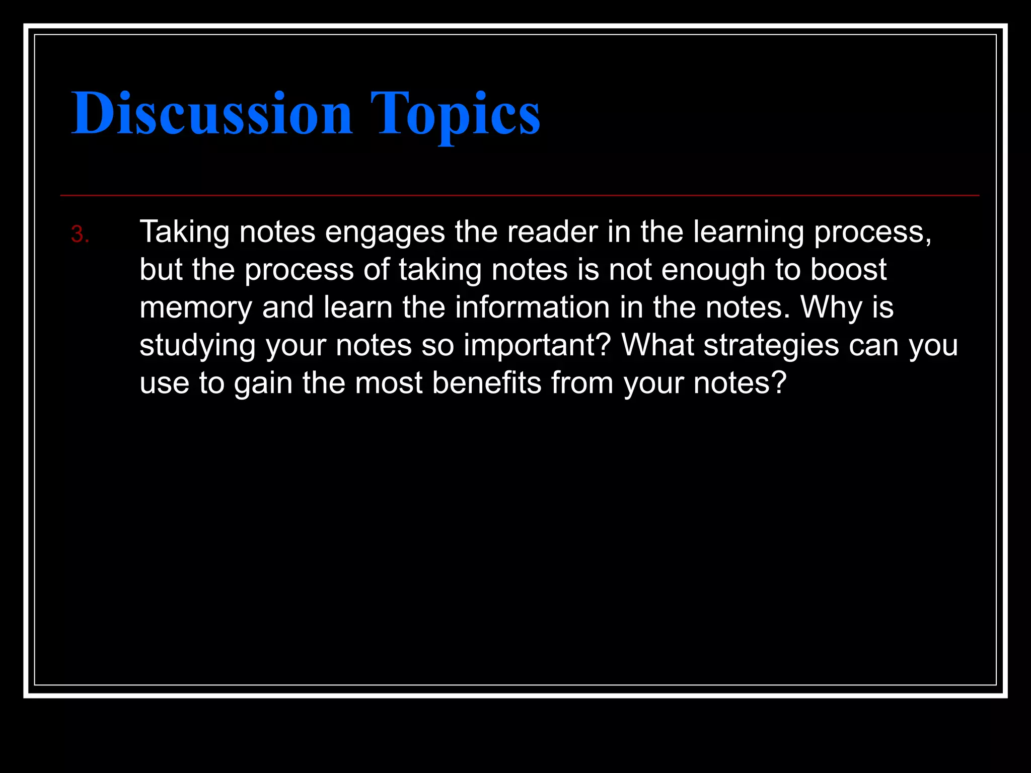 Discussion Topics
3. Taking notes engages the reader in the learning process,
but the process of taking notes is not enough to boost
memory and learn the information in the notes. Why is
studying your notes so important? What strategies can you
use to gain the most benefits from your notes?
 
