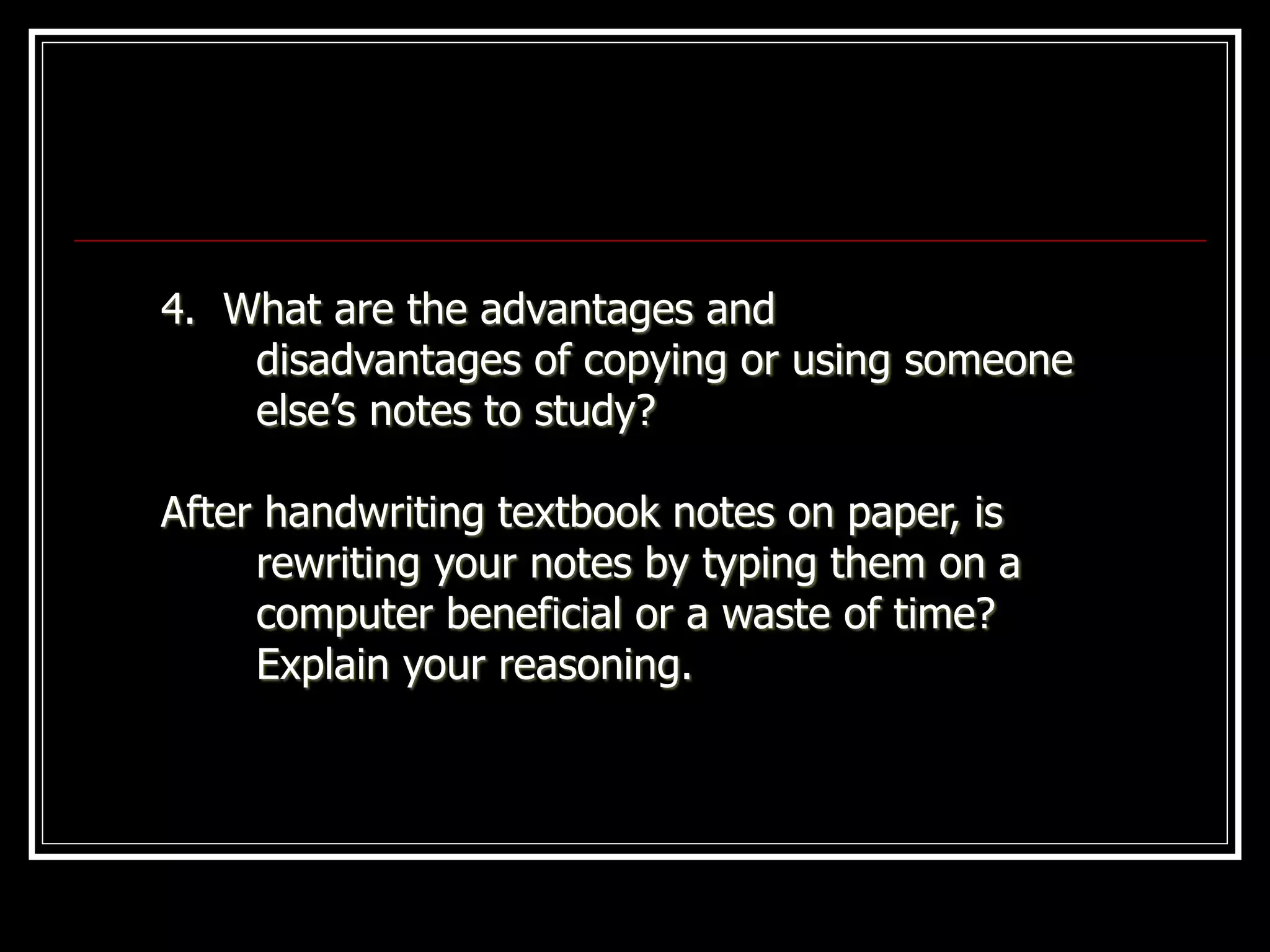4. What are the advantages and
disadvantages of copying or using someone
else’s notes to study?
After handwriting textbook notes on paper, is
rewriting your notes by typing them on a
computer beneficial or a waste of time?
Explain your reasoning.
 