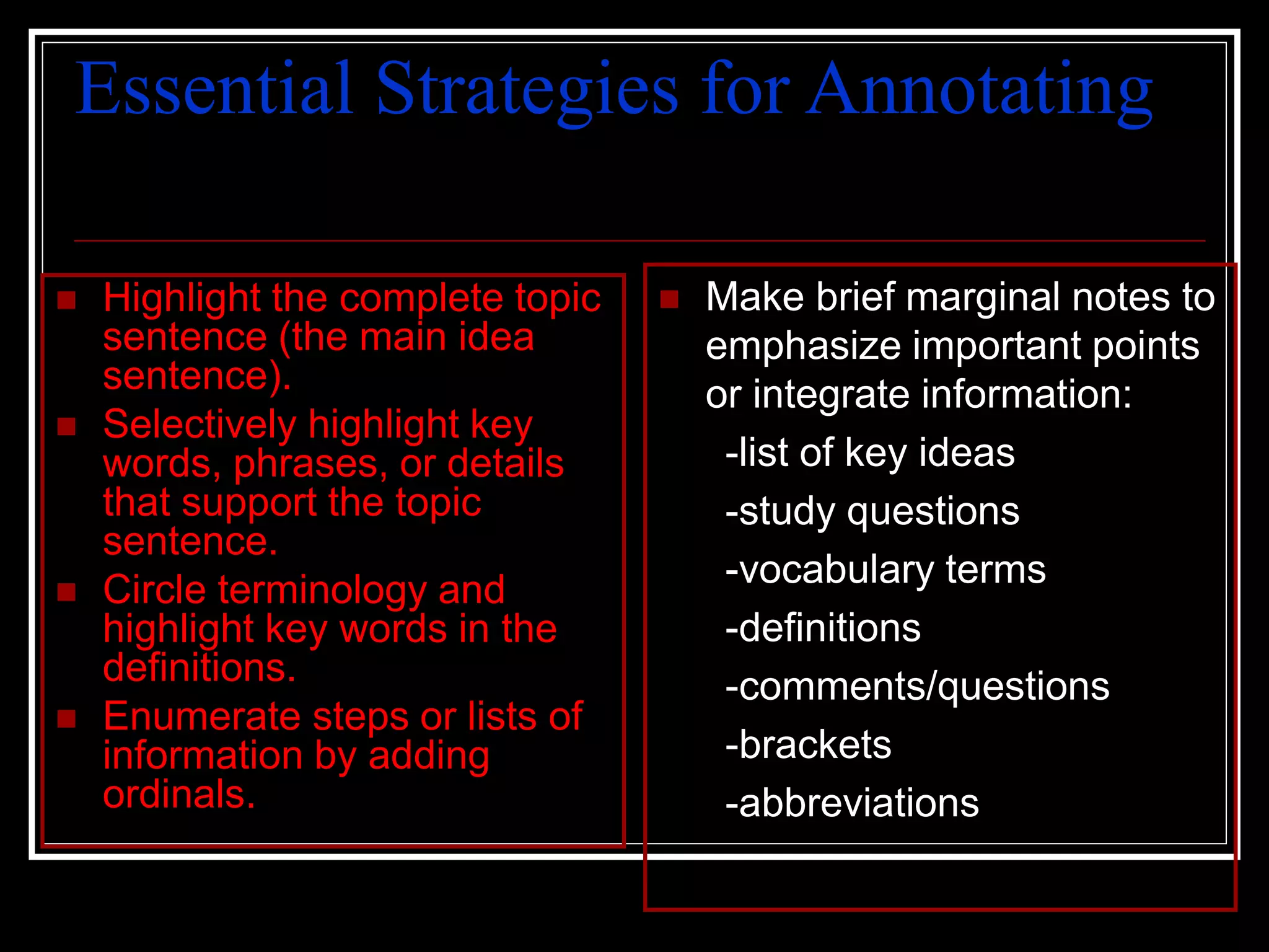 Essential Strategies for Annotating
 Highlight the complete topic
sentence (the main idea
sentence).
 Selectively highlight key
words, phrases, or details
that support the topic
sentence.
 Circle terminology and
highlight key words in the
definitions.
 Enumerate steps or lists of
information by adding
ordinals.
 Make brief marginal notes to
emphasize important points
or integrate information:
-list of key ideas
-study questions
-vocabulary terms
-definitions
-comments/questions
-brackets
-abbreviations
 