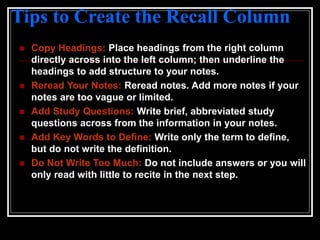 Tips to Create the Recall Column
 Copy Headings: Place headings from the right column
directly across into the left column; then underline the
headings to add structure to your notes.
 Reread Your Notes: Reread notes. Add more notes if your
notes are too vague or limited.
 Add Study Questions: Write brief, abbreviated study
questions across from the information in your notes.
 Add Key Words to Define: Write only the term to define,
but do not write the definition.
 Do Not Write Too Much: Do not include answers or you will
only read with little to recite in the next step.
 