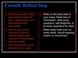 Cornell: Reflect Step
 Think and ponder. Take
time to think about the
topic, relationships, and
importance of the
information.
 Line up your recall
columns to see an
informal outline and
overview of the chapter
and your notes.
 Write a summary at the
bottom of your notes.
 Write on the back side of
your notes. Make lists of
information, write study
questions, add diagrams, or
jot down questions for class.
 Make study tools such as
index cards, visual mapping,
charts, or mnemonics.
 