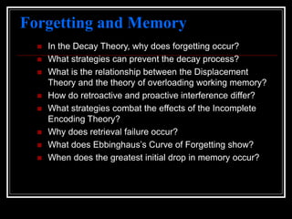 Forgetting and Memory
 In the Decay Theory, why does forgetting occur?
 What strategies can prevent the decay process?
 What is the relationship between the Displacement
Theory and the theory of overloading working memory?
 How do retroactive and proactive interference differ?
 What strategies combat the effects of the Incomplete
Encoding Theory?
 Why does retrieval failure occur?
 What does Ebbinghaus’s Curve of Forgetting show?
 When does the greatest initial drop in memory occur?
 
