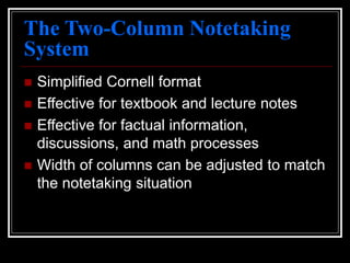 The Two-Column Notetaking
System
 Simplified Cornell format
 Effective for textbook and lecture notes
 Effective for factual information,
discussions, and math processes
 Width of columns can be adjusted to match
the notetaking situation
 