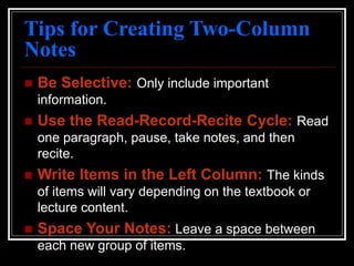 Tips for Creating Two-Column
Notes
 Be Selective: Only include important
information.
 Use the Read-Record-Recite Cycle: Read
one paragraph, pause, take notes, and then
recite.
 Write Items in the Left Column: The kinds
of items will vary depending on the textbook or
lecture content.
 Space Your Notes: Leave a space between
each new group of items.
 