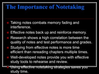 The Importance of Notetaking
 Taking notes combats memory fading and
interference.
 Effective notes back up and reinforce memory.
 Research shows a high correlation between the
quality of notes and test performance and grades.
 Studying from effective notes is more time
efficient than rereading chapters multiple times.
 Well-developed notes provide you with effective
study tools to rehearse and review.
 Using effective notetaking strategies saves you
study time.
 