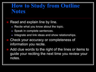 How to Study from Outline
Notes
 Read and explain line by line.
 Recite what you know about the topic.
 Speak in complete sentences.
 Integrate and link ideas and show relationships.
 Check your accuracy or completeness of
information you recite.
 Add clue words to the right of the lines or items to
guide your reciting the next time you review your
notes.
 