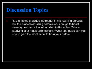Discussion Topics
3. Taking notes engages the reader in the learning process,
but the process of taking notes is not enough to boost
memory and learn the information in the notes. Why is
studying your notes so important? What strategies can you
use to gain the most benefits from your notes?
 