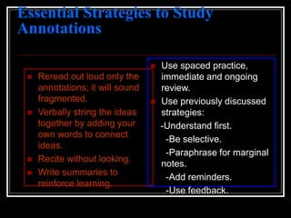 Essential Strategies to Study
Annotations
 Reread out loud only the
annotations; it will sound
fragmented.
 Verbally string the ideas
together by adding your
own words to connect
ideas.
 Recite without looking.
 Write summaries to
reinforce learning.
 Use spaced practice,
immediate and ongoing
review.
 Use previously discussed
strategies:
-Understand first.
-Be selective.
-Paraphrase for marginal
notes.
-Add reminders.
-Use feedback.
 