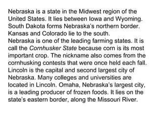 Nebraska is a state in the Midwest region of the United States. It lies between Iowa and Wyoming. South Dakota forms Nebraska’s northern border. Kansas and Colorado lie to the south. Nebraska is one of the leading farming states. It is call the  Cornhusker State  because corn is its most important crop. The nickname also comes from the cornhusking contests that were once held each fall. Lincoln is the capital and second largest city of Nebraska. Many colleges and universities are located in Lincoln. Omaha, Nebraska’s largest city, is a leading producer of frozen foods. It lies on the state’s eastern border, along the Missouri River. 