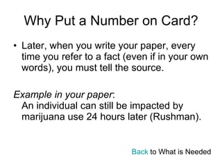 Why Put a Number on Card? Later, when you write your paper, every time you refer to a fact (even if in your own words), you must tell the source. Example in your paper : An individual can still be impacted by marijuana use 24 hours later (Rushman). Back  to What is Needed 