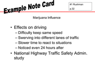 Marijuana Influence Effects on driving Difficulty keep same speed Swerving into different lanes of traffic Slower time to react to situations Noticed even 24 hours after National Highway Traffic Safety Admin. study #1 Rushman p.32 Example Note Card 