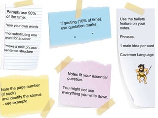 You might not use everything you write down. Paraphrase 90%  of the time. *use your own words *not substituting one  word for another *make a new phrase/ sentence structure If quoting (10% of time), use quotation marks. “  ” Note the page number (if book) and identify the source - see example. Use the bullets feature on your  notes. Phrases. 1 main idea per card Caveman Language Notes fit your essential question. 