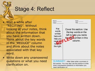 Stage 4: Reflect 
• Wait a while after 
”RECITING”. Without 
looking at your notes, think 
about the information that 
you have written down. 
Think about the key words 
in the “REDUCE” column 
and think about the notes 
associated with that key 
word. 
• Write down any unanswered 
questions or what you need 
clarification on. 
Name: ______ Date: ______ 
Class: _________ Title: ____________ 
Key 
words 
written 
here will 
help you 
recall the 
notes on 
the right. 
Cover this section. Use 
the key words on the 
left to help you recite 
the notes written in this 
REFLECT 
column. 
SUMMARY – After class write a summary in 
this section. You may also use this section to write 
down unanswered questions or information you 
need clarification on. 
 
