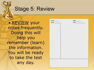 Stage 5: Review 
• REVIEW your 
notes frequently. 
Doing this will 
help you 
remember (learn) 
the information. 
You will be ready 
to take the test 
any day. 
Name: ______ Date: ______ 
Class: _________ Title: ____________ 
 