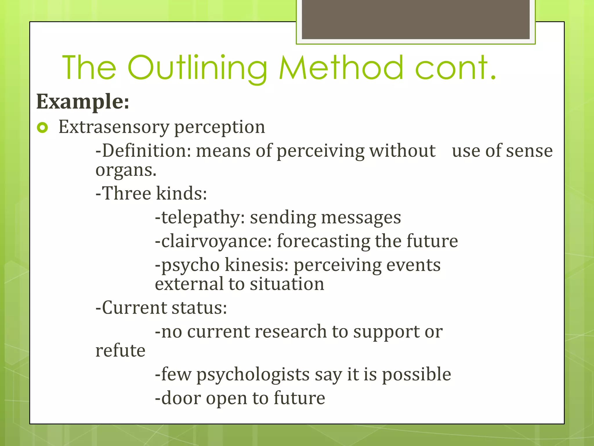 The Outlining Method cont.
Example:
   Extrasensory perception
        -Definition: means of perceiving without use of sense
        organs.
        -Three kinds:
               -telepathy: sending messages
               -clairvoyance: forecasting the future
               -psycho kinesis: perceiving events
               external to situation
        -Current status:
               -no current research to support or
        refute
               -few psychologists say it is possible
               -door open to future
 