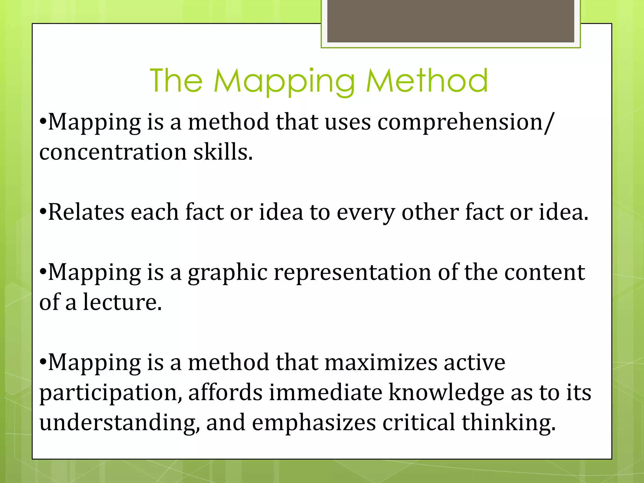 The Mapping Method
•Mapping is a method that uses comprehension/
concentration skills.

•Relates each fact or idea to every other fact or idea.

•Mapping is a graphic representation of the content
of a lecture.

•Mapping is a method that maximizes active
participation, affords immediate knowledge as to its
understanding, and emphasizes critical thinking.
 