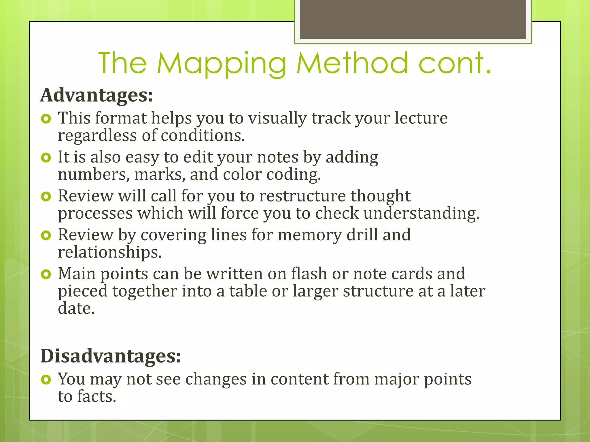 The Mapping Method cont.
Advantages:
   This format helps you to visually track your lecture
    regardless of conditions.
   It is also easy to edit your notes by adding
    numbers, marks, and color coding.
   Review will call for you to restructure thought
    processes which will force you to check understanding.
   Review by covering lines for memory drill and
    relationships.
   Main points can be written on flash or note cards and
    pieced together into a table or larger structure at a later
    date.

Disadvantages:
   You may not see changes in content from major points
    to facts.
 