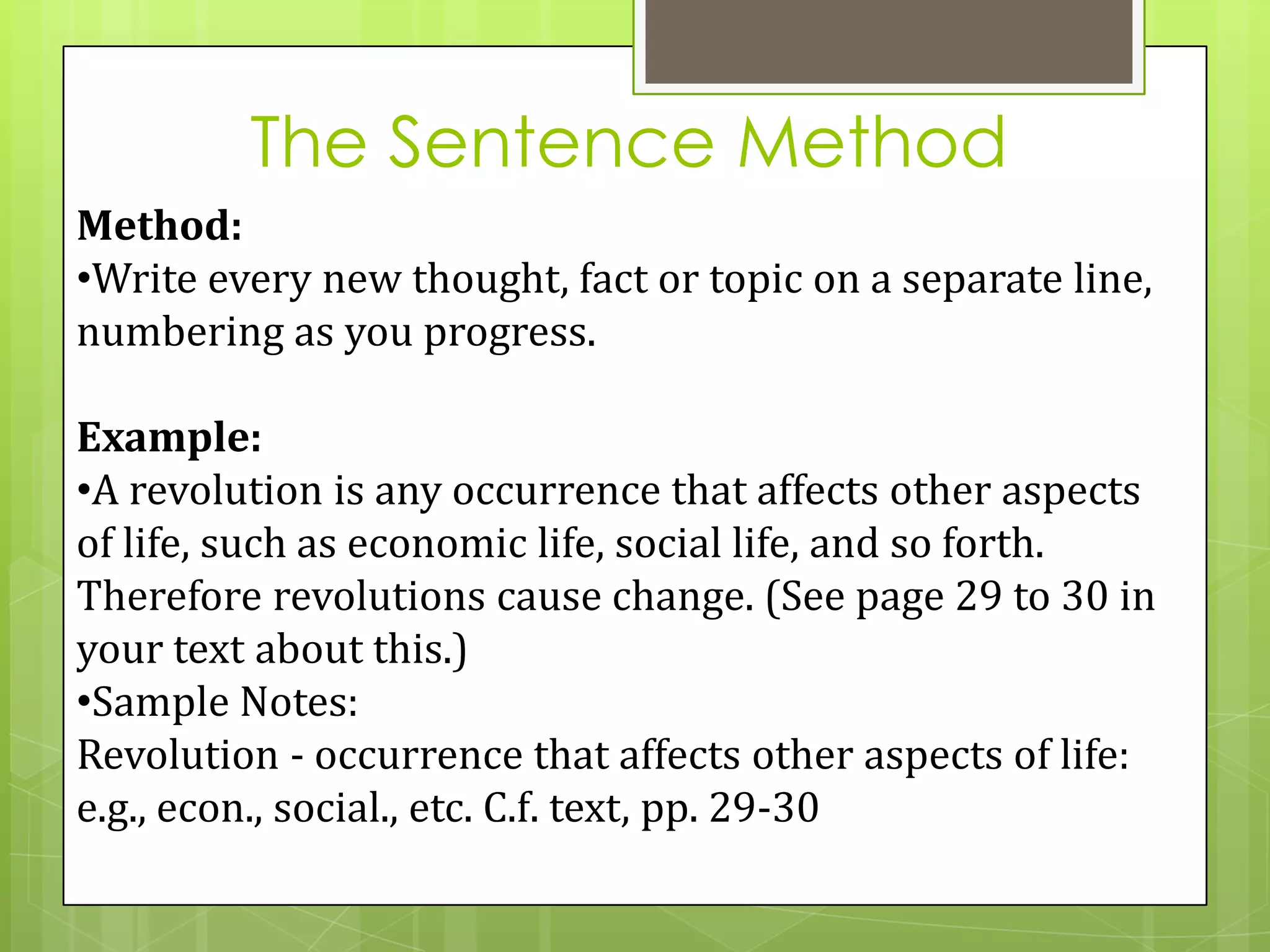 The Sentence Method
Method:
•Write every new thought, fact or topic on a separate line,
numbering as you progress.

Example:
•A revolution is any occurrence that affects other aspects
of life, such as economic life, social life, and so forth.
Therefore revolutions cause change. (See page 29 to 30 in
your text about this.)
•Sample Notes:
Revolution - occurrence that affects other aspects of life:
e.g., econ., social., etc. C.f. text, pp. 29-30
 