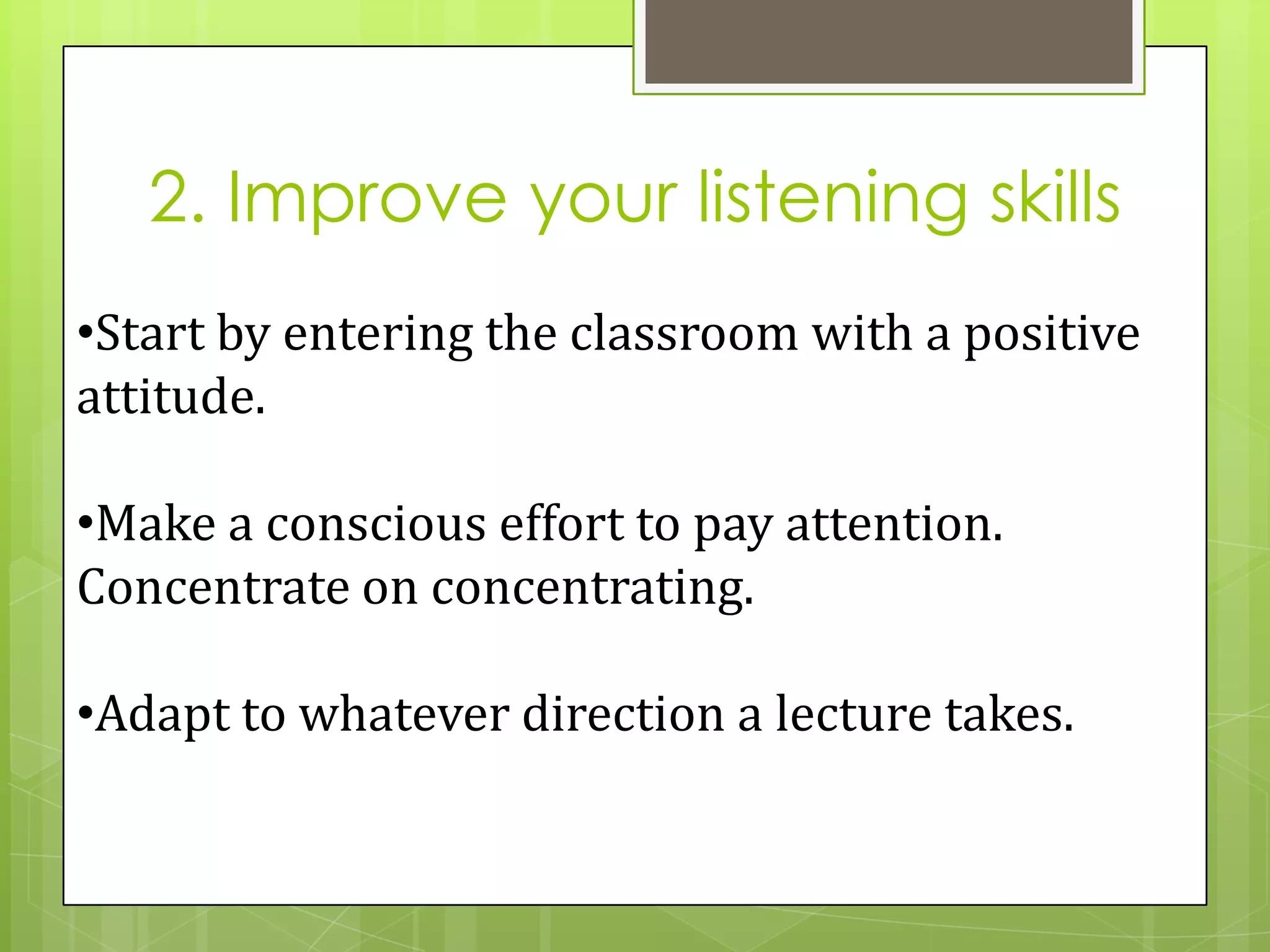 2. Improve your listening skills
•Start by entering the classroom with a positive
attitude.

•Make a conscious effort to pay attention.
Concentrate on concentrating.

•Adapt to whatever direction a lecture takes.
 