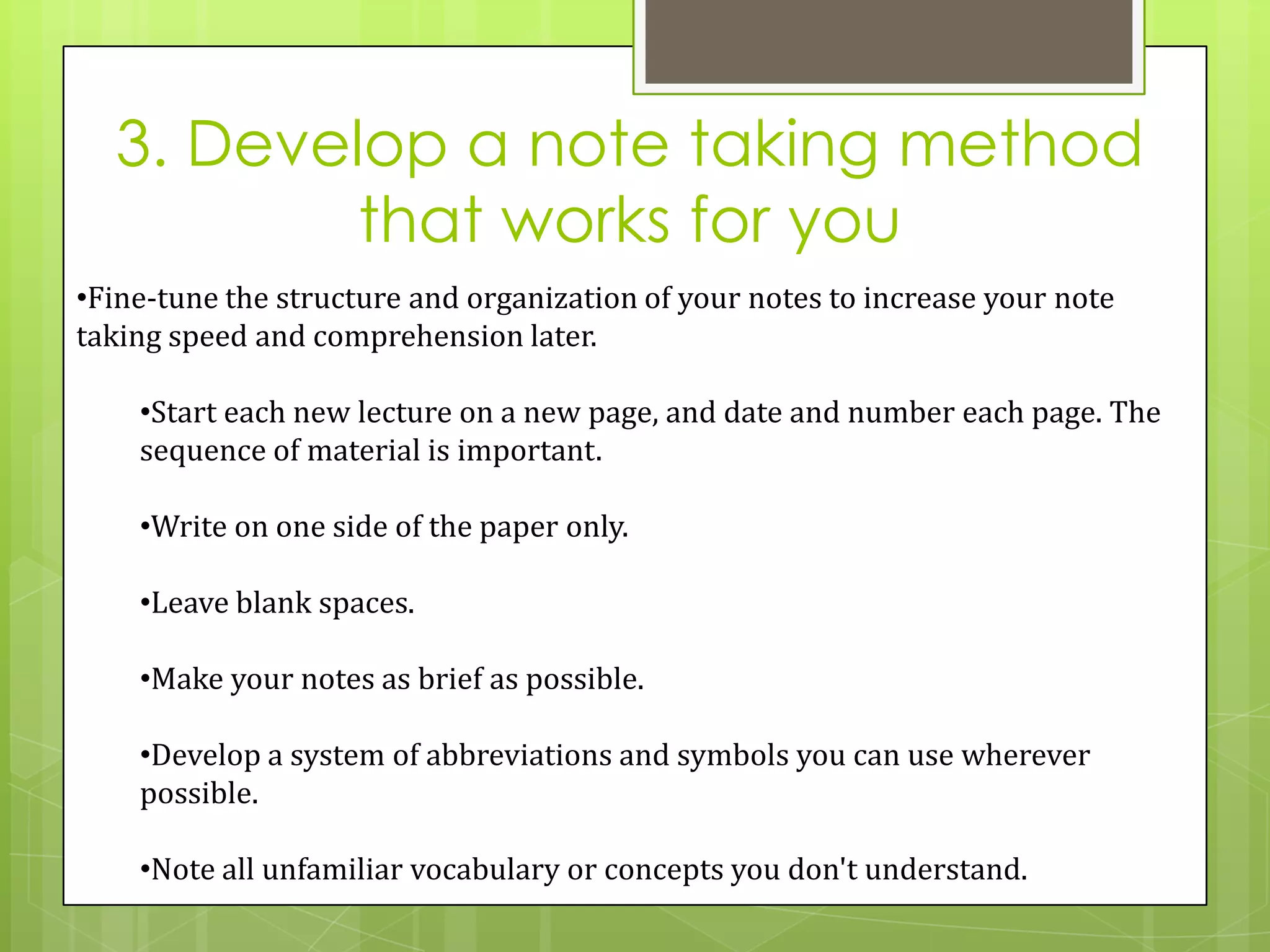 3. Develop a note taking method
          that works for you
•Fine-tune the structure and organization of your notes to increase your note
taking speed and comprehension later.

    •Start each new lecture on a new page, and date and number each page. The
    sequence of material is important.

    •Write on one side of the paper only.

    •Leave blank spaces.

    •Make your notes as brief as possible.

    •Develop a system of abbreviations and symbols you can use wherever
    possible.

    •Note all unfamiliar vocabulary or concepts you don't understand.
 