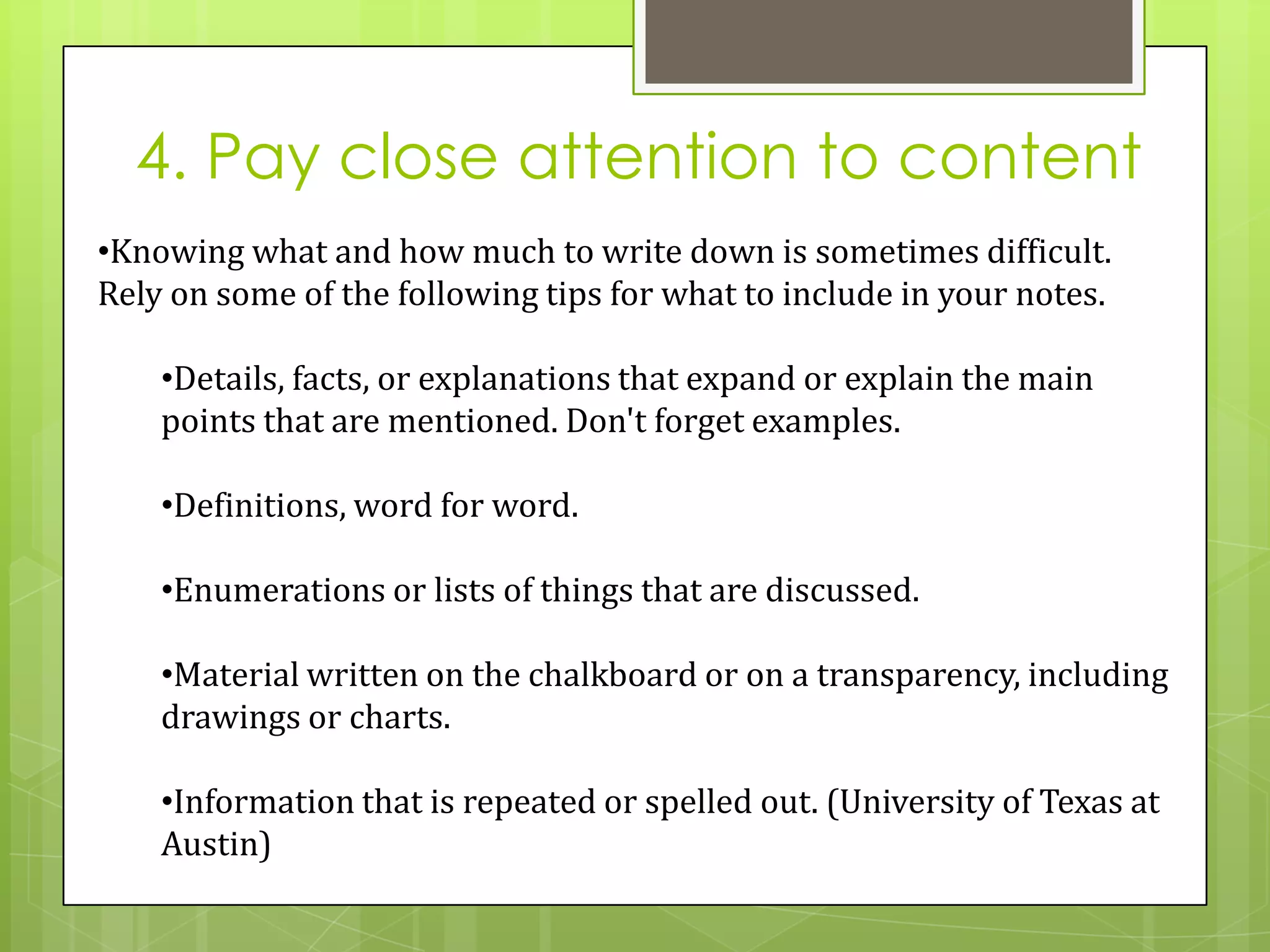 4. Pay close attention to content
•Knowing what and how much to write down is sometimes difficult.
Rely on some of the following tips for what to include in your notes.

    •Details, facts, or explanations that expand or explain the main
    points that are mentioned. Don't forget examples.

    •Definitions, word for word.

    •Enumerations or lists of things that are discussed.

    •Material written on the chalkboard or on a transparency, including
    drawings or charts.

    •Information that is repeated or spelled out. (University of Texas at
    Austin)
 