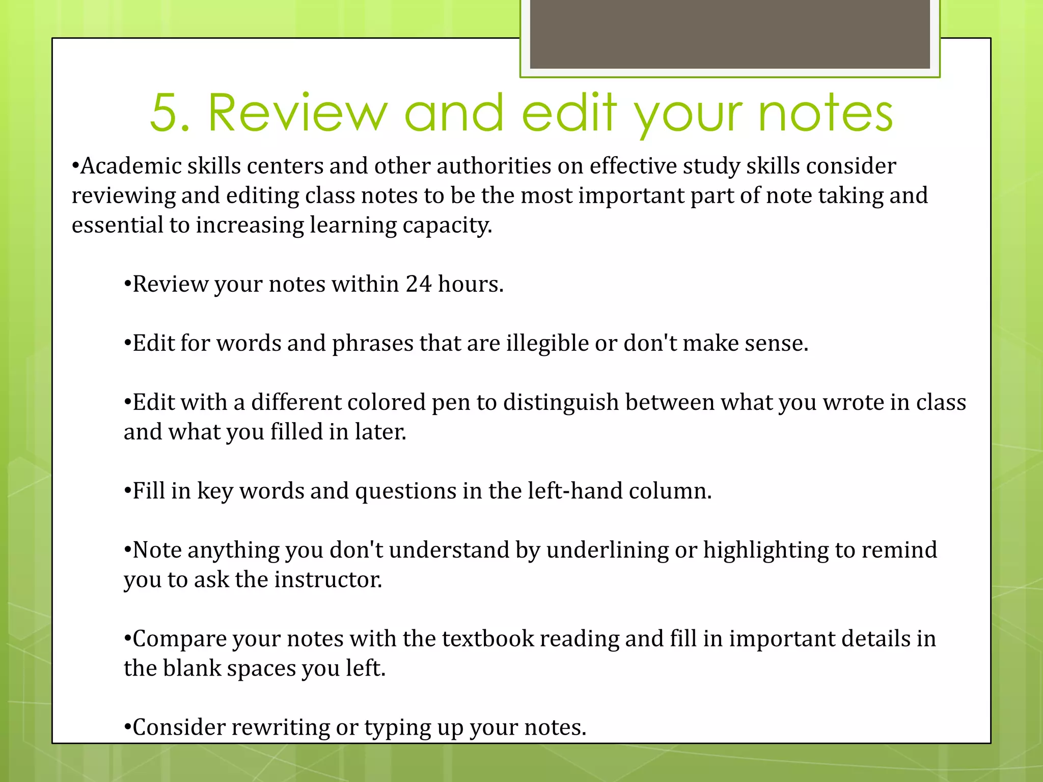 5. Review and edit your notes
•Academic skills centers and other authorities on effective study skills consider
reviewing and editing class notes to be the most important part of note taking and
essential to increasing learning capacity.

    •Review your notes within 24 hours.

    •Edit for words and phrases that are illegible or don't make sense.

    •Edit with a different colored pen to distinguish between what you wrote in class
    and what you filled in later.

    •Fill in key words and questions in the left-hand column.

    •Note anything you don't understand by underlining or highlighting to remind
    you to ask the instructor.

    •Compare your notes with the textbook reading and fill in important details in
    the blank spaces you left.

    •Consider rewriting or typing up your notes.
 
