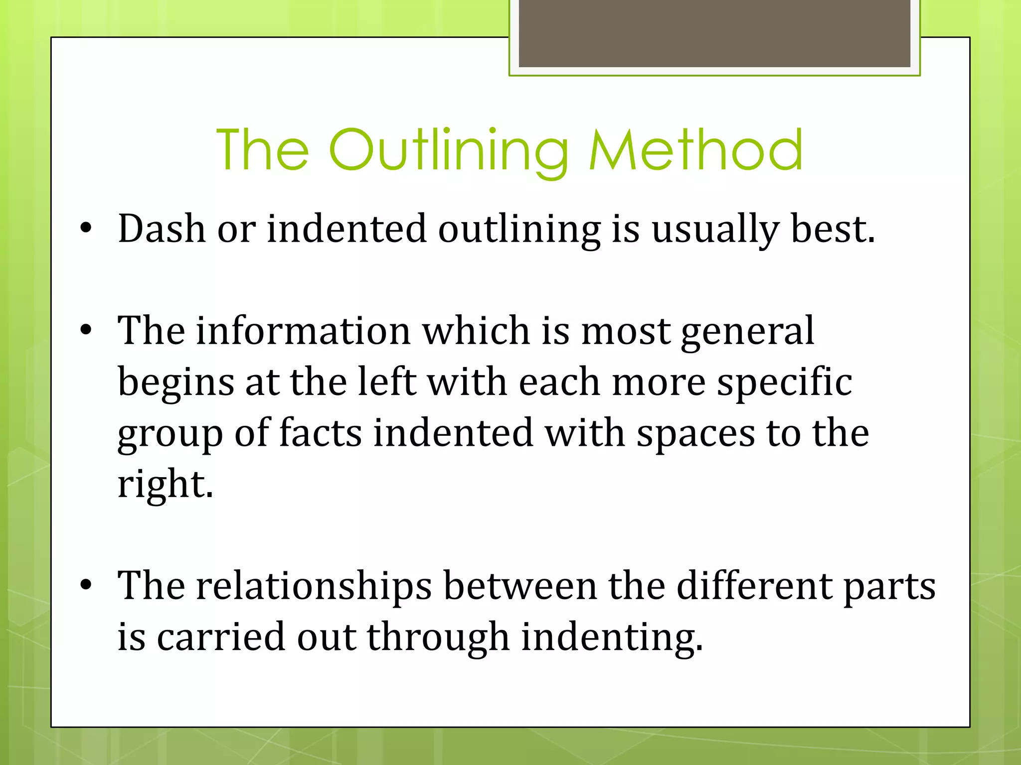The Outlining Method
• Dash or indented outlining is usually best.

• The information which is most general
  begins at the left with each more specific
  group of facts indented with spaces to the
  right.

• The relationships between the different parts
  is carried out through indenting.
 