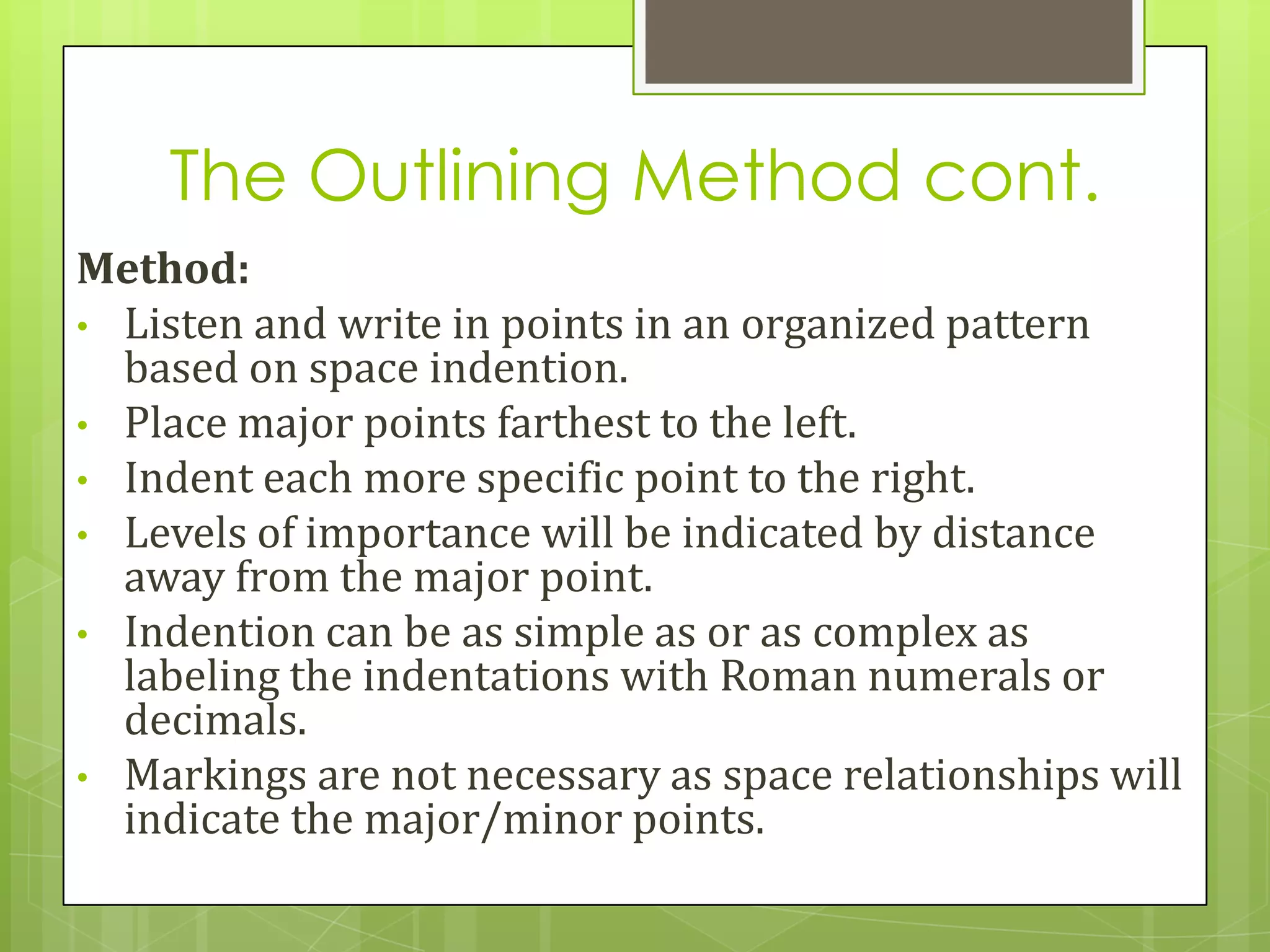 The Outlining Method cont.
Method:
• Listen and write in points in an organized pattern
  based on space indention.
• Place major points farthest to the left.
• Indent each more specific point to the right.
• Levels of importance will be indicated by distance
  away from the major point.
• Indention can be as simple as or as complex as
  labeling the indentations with Roman numerals or
  decimals.
• Markings are not necessary as space relationships will
  indicate the major/minor points.
 